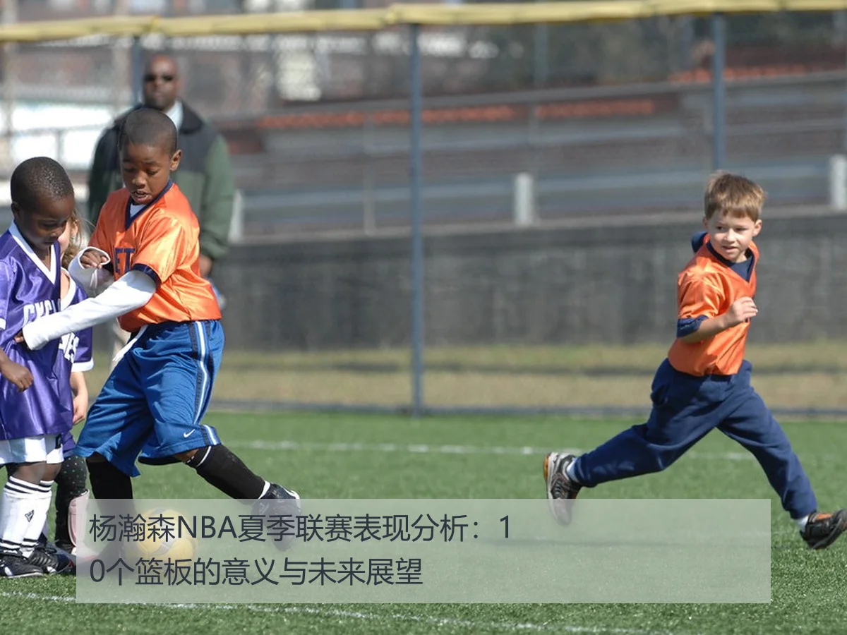 杨瀚森NBA夏季联赛表现分析：10个篮板的意义与未来展望